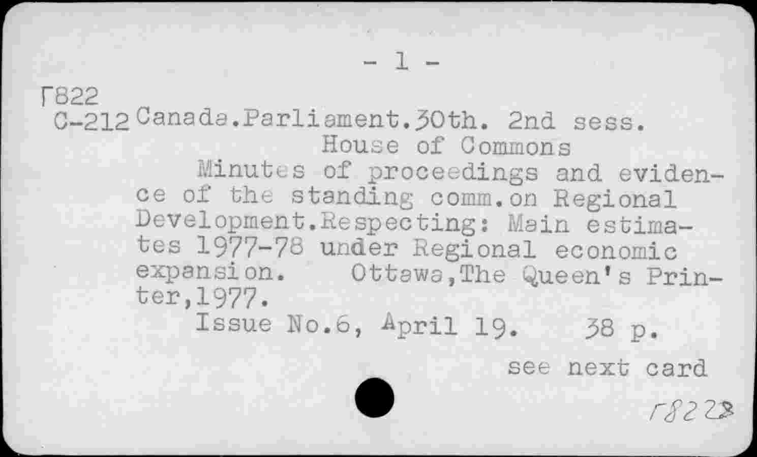 ﻿1
r822
C-212 Canada.Parliament.50th. 2nd sess.
House of Commons
Minutes of proceedings and evidence of the standing comm.on Regional Development.Respecting: Main estimates 1977-78 under Regional economic expansion. Ottawa,The Queen’s Printer, 1977.
Issue N0.6, April 19.	58 p.
see next card ®	rS2 23